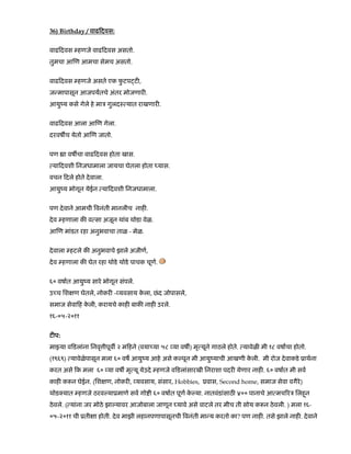36) Birthday / वाढ दवस:
वाढ दवस हणजे वाढ दवस असतो.
तुमचा आ ण आमचा सेमच असतो.
वाढ दवस हणजे असते एक फु टप ट ,
ज मापासून आजपयतचे अंतर मोजणार .
आयुंय कसे गेले हे माऽ गुलदः यात राखणार .
वाढ दवस आला आ ण गेला.
दरवष च येतो आ ण जातो.
पण ा वष चा वाढ दवस होता खास.
या दवशी िनजधामाला जायचा घेतला होता यास.
वचन दले होते देवाला.
आयुंय भोगून येईन या दवशी िनजधामाला.
पण देवाने आमची वनंती मानलीच नाह .
देव हणाला क व सा अजून थांब थोडा वेळ.
आ ण मांडत रहा अनुभवाचा ताळ - मेळ.
देवाला हटले क अनुभवाचे झाले अजीण,
देव हणाला क घेत रहा थोडे थोडे पाचक चूण.
६० वषात आयुंय सारे भोगून संपले.
उ च िश ण घेतले, नोकर - यवसाय के ला, छंद जोपासले,
समाज सेवा ह के ली, करायचे काह बाक नाह उरले.
१६-०५-२०११
ट प:
मा या व डलांना िनवृ ीपूव २ म हने (वया या ५८ या वष ) मृ यूने गाठले होते. यावेळ मी १८ वषाचा होतो.
(१९६९) यावेळेपासून मला ६० वष आयुंय आहे असे क पून मी आयुंयाची आखणी के ली. मी रोज देवाकडे ूाथना
करत असे क मला ६० या वष मृ यू येउदे हणजे व डलांसारखी िनराशा पदर येणार नाह . ६० वषात मी सव
काह क न घेईन. (िश ण, नोकर , यवसाय, संसार, Hobbies, ूवास, Second home, समाज सेवा वगैरे)
थोड यात हणजे ठरव याूमाणे सव गो ी ६० वषात पूण के या. नातवंडांसाठ ४०० पानाचे आ मच रऽ िलहनू
ठेवले. ( यांना जर मोठे झा यावर आजोबाला जाणून यावे असे वाटले तर मीच ती सोय क न ठेवली. ) मला १६-
०५-२०११ ची ूती ा होती. देव माझी लहानपणापासूनची वनंती मा य करतो का? पण नाह . तसे झाले नाह . देवाने
 