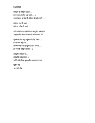 ६२) संवेदना
संवेदना ह संवेदना असते …
ू येकाला असतेच असे नाह …. :(
असलीच तर ू येकाची संवेदना वेगळ असते …. :)
संवेदना मनाची असते …
संवेदना शर राची असते …
शर राची संवेदना काह रोगात (मधुमेह) कमी होते
आयुंयातील संकटांनी मनाची संवेदना न होते
भूतकाळातील कटू अनुभवाचे ओझे घेऊन …।
वतमानात जगू नये …
भ वंयाकडे नजर रोखून वतमान जगाल ….
तर मनाची संवेदना राखाल . :)
संवेदनेला िमऽ करा …
संवेदनेची संवेदना हा :)
आ ण संवेदने या मुखावर ल हाःयात दंग हा.
सुधीर वै
०८-०६-२०१४
 