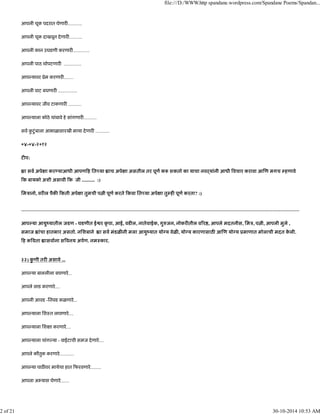 आपली चूक पदरात घेणार ............
आपली चूक दाखवून देणार ...........
आपली कान उघडणी करणार ..............
आपली पाठ थोपटणार ...............
आप यावर ूेम करणार ........
आपली वाट बघणार ................
आप यावर जीव टाकणार ...........
आप याला कोठे थांबावे हे सांगणार ...........
सव कु टुंबाला आभाळासारखी माया देणार ............
०४-०४-२०१२
ट प:
ा सव अपे ा कर याआधी आपण ह ित या ाच अपे ा असतील तर पूण क शकतो का याचा नवढयांनी आधी वचार करावा आ ण मगच हणावे
क बायको अशी असावी क जी ........... :)
िमऽानो, वर ल पैक कती अपे ा तुमची प ी पूण करते कवा ित या अपे ा तु ह पूण करता? :)
--------------------------------------------------------------------------------------------------------------------------------------------------------------------------------
आप या आयुंयातील जडण - घडणीत ई र कृ पा, आई, वड ल, नातेवाईक, गु जन, नोकर तील व र , आपले मदतनीस, िमऽ, प ी, आपली मुले ,
समाज ांचा हातभार असतो. निशबाने ा सव मंडळ नी मला आयुंयात यो य वेळ , यो य कारणासाठ आ ण यो य ूमाणात मोलाची मदत के ली.
ह क वता ासवाना स वनय अपण. नमःकार.
३३) कु णी तर असावे ...
आप या बाललीला बघणारे...
आपले लाड करणारे....
आपली आवड -िनवड कळणारे...
आप याला िशःत लावणारे....
आप याला िश ा करणारे....
आप याला चांग या - वाईटाची समज देणारे....
आपले कौतुक करणारे............
आप या पाठ वर मायेचा हात फरवणारे.........
आपला अ यास घेणारे.......
file:///D:/WWW.http spandane.wordpress.com/Spandane Poems/Spandan...
2 of 21 30-10-2014 10:53 AM
 