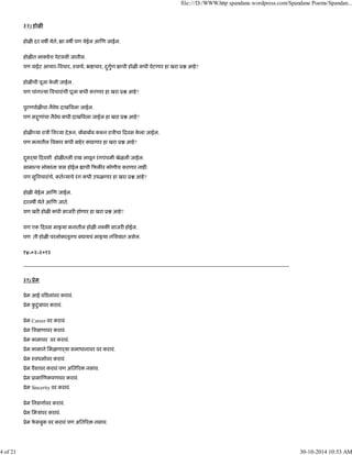३२) होळ
होळ दर वष येते, ा वष पण येईल आ ण जाईल.
होळ त लाकडेच पेटवली जातील.
पण वाईट आचार- वचार, ःवाथ, ॅ ाचार, दुगुण ाची होळ कधी पेटणार हा खरा ू आहे?
होळ ची पूजा के ली जाईल.
पण चांग या वचारांची पूजा कधी करणार हा खरा ू आहे?
पुरणपोळ चा नैवे दाख वला जाईल.
पण स ुणांचा नैवे कधी दाख वला जाईल हा खरा ू आहे?
होळ या राऽी िश या देऊन, ब बाब ब क न राऽीचा दवस के ला जाईल.
पण मनातील वकार कधी बाहेर काढणार हा खरा ू आहे?
दुसढया दवशी होळ तली राख लावून रंगपंचमी खेळली जाईल.
सामा य लोकांना ऽास होईल ाची फक र कोणीच करणार नाह .
पण सु वचारांचे, कत याचे रंग कधी उधळणार हा खरा ू आहे?
होळ येईल आ ण जाईल.
दरवष येते आ ण जाते.
पण खर होळ कधी साजर होणार हा खरा ू आहे?
पण एक दवस मा या मनातील होळ न क साजर होईल.
पण ती होळ परलोकातूनच बघायचं मा या निशबात असेल.
१४-०२-२०१२
---------------------------------------------------------------------------------------------------------------------------------------------------------
३१) ूेम
ूेम आई व डलांवर करावं.
ूेम कु टुंबावर करावं.
ूेम Career वर करावं.
ूेम िश णावर करावं.
ूेम कामावर वर करावं.
ूेम कामाने िमळणाढया समाधानावर वर करावं.
ूेम ःवधमावर करावं.
ूेम पैशावर करावं पण अित र नसाव.
ूेम ूामा णकपणावर करावं.
ूेम Sincerity वर करावं.
ूेम िनसगावर करावं.
ूेम िमऽांवर करावं.
ूेम फे सबुक वर करावं पण अित र नसाव.
file:///D:/WWW.http spandane.wordpress.com/Spandane Poems/Spandan...
4 of 21 30-10-2014 10:53 AM
 
