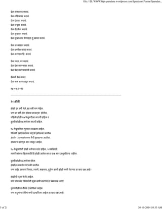 ूेम संकटावर करावं.
ूेम निशबावर करावं.
ूेम देवावर करावं.
ूेम शऽूवर करावं.
ूेम वेदनेवर करावं.
ूेम सुखावर करावं.
ूेम सुखानंतर येणाढया दु:खावर करावं.
ूेम सरकारवर करावं.
ूेम ूाणीमाऽांवर करावं.
ूेम मरणावर ह करावं
ूेम ःवत: वर करावं.
ूेम ूेम कर यावर करावं.
ूेम ूेम कर यासाठ करावं.
ूेमाने ूेम वाढत.
ूेम फ मनापासून करावं.
१४-०२-२०१२
------------------------------------------------------------------------------------------------------------------------------------------
३०) होळ
होळ दर वष येते, ा वष पण येईल.
पण ा वष दोन हो या साजढया होतील.
प हली होळ १७ फे ॄुवार ला साजर होईल व
दुसर होळ ७ माचला साजर होईल.
१७ फे ॄुवार ला गुलाल उधळला जाईल.
वजयी उमेदवारां या पा या झोड या जातील.
आरोप - ू यारोपा या फै र झाड या जातील.
सामा य माणूस माऽ ऽासून जाईल.
१७ फे ॄुवार ची होळ लगेचच शांत होईल, ५ वषासाठ .
नाग रकां या हतासाठ ह होळ असेल का हा ू माऽ अनु र तच राह ल.
दुसर होळ ७ माचला पेटेल.
होळ त लाकडेच पेटवली जातील.
पण वाईट आचार- वचार, ःवाथ, ॅ ाचार, दुगुण ाची होळ कधी पेटणार हा खरा ू आहे?
होळ ची पूजा के ली जाईल.
पण चांग या वचारांची पूजा कधी करणार हा खरा ू आहे?
पुरणपोळ चा नैवे दाख वला जाईल.
पण स ुणांचा नैवे कधी दाख वला जाईल हा खरा ू आहे?
file:///D:/WWW.http spandane.wordpress.com/Spandane Poems/Spandan...
5 of 21 30-10-2014 10:53 AM
 