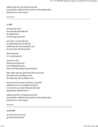 कमकांडात अडकू नकोस. उगाच वेळ फु कट घालवू नकोस.
ःवधम सोडू नकोस. योितषा या मागे लागू नकोस. अंध ौ येचा बळ होऊ नकोस.
व ानाची कास धर. ःवता:चा उ ार कर.
०८-०१-२०१२
-----------------------------------------------------------------------------------------------------------------------------------------------------------------------------
२८) महण
महण हणजे महण असते.
महण हे कोणालाह आ ण कधीह लागते.
चंि -सूयाला ह लागते
तर माणसांचा सु ा अपवाद नसतो.
महण हणजे TV वा यांना पवणी असते.
धम, योितष, व ान यांना एकऽ पीडता येते.
ू येकाचे बरोबर असते, चूक माऽ दुसढयाची असते.
खरेतर सवच बरोबर आ ण सवच चूक असते.
लोकांचे मनोरंजन होते.
TRP चे आकडे वाढवून जाते.
चंि हणजे मन असते.
व ानाला मन माऽ दसत नसते.
कारण योितषाकडे पुरावे नसतात.
व ान माऽ मी बरोबर, तु ह चूक हणून सांगत सुटतात.
िश ण, नोकर , यवसायाला, भुके ला कोणताच दवस या य नसतो.
महण संप ीला लागते, महण िश णाला लागते,
महण स ेला लागते, महण नाव-लौ ककाला लागते.
महण लागू नये असे वाटत असेल तर हे माणसा उतू - मातु नकोस.
ूामा णकपणे काम कर. देव जे फळ देईल ते गोड मानून घे.
हे जग न र आहे. तू ा जगातला काह काळाचा पाहुणा आहेस.
पाहु यासारखे राहा, लोकांचे ूेम घेऊन जा.
कमकांडात अडकू नकोस. उगाच वेळ फु कट घालवू नकोस.
ःवधम सोडू नकोस. योितषा या मागे लागू नकोस. अंध ौ येचा बळ होऊ नकोस.
व ानाची कास धर. ःव:ताचा उ ार कर.
११-१२-२०११
----------------------------------------------------------------------------------------------------------------------------------------
२७) वाट बघणे
वाट बघणे हणजे वाट बघणे असते.
तुमचे आ ण आमचे सेमच असते.
file:///D:/WWW.http spandane.wordpress.com/Spandane Poems/Spandan...
7 of 21 30-10-2014 10:53 AM
 