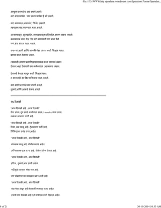 आयुंय हणजेच वाट बघणे असते.
वाट संप यापे ा / वाट लाग यापे ा हे बरे असते.
वाट बघ यात आशावाद जवंत असतो.
हणूनच वाट बघ यात मजा असते.
ज मापासून- मृ यूपयत, सकाळपासून झोपेपयत आपण वाटच बघतो.
मनासारख घडत गेलं क वाट बघ याची पण मजा येते.
पण अस सारख घडत नसत.
वया या आधी आ ण लायक पे ा जाःत काह िमळत नसत.
ाचच भान ठेवायचं असत.
यासाठ आपण ूामा णकपणे ूय करत राहायचं असत.
देवावर ौ ा ठेवायची पण कमकांडात अडकायच नसत.
देवाकडे के वळ मागून काह िमळत नसत.
न मागताह देव द यािशवाय रहात नसतो.
वाट बघणे हणजे वाट बघणे असते.
तुमचे आ ण आमचे सेमच असते.
------------------------------------------------------------------------------------------------------------------------
२६) दवाळ
"आज दवाळ आहे , आज दवाळ "
पेपर आला, दुध आले, कचरेवाला आला, Laundry वाला आला,
नळाला आजपण पाणी आहे.
"आज दवाळ आहे , आज दवाळ "
र ा, बस चालू आहे. शेनलापण गद आहे.
ित कटाला ूचंड रांगा आहेत.
"आज दवाळ आहे , आज दवाळ "
बांधकाम चालू आहे, पोलीस सतक आहेत.
अ नशामक दल स ज आहे. सीमेवर सै य तैनात आहे.
"आज दवाळ आहे , आज दवाळ "
हॉटेल , दुकाने आज उघड आहेत.
गद मुळे ूवासात थोडा ऽास आहे.
पण पांढरपेशा या कपाळावर माऽ आठ आहे.
"आज दवाळ आहे , आज दवाळ "
पांढरपेशा सोडून सव सेवाकम कामावर हजार आहेत.
यांची पण दवाळ आहे हे ते सोयीःकर पणे वसरत आहेत.
file:///D:/WWW.http spandane.wordpress.com/Spandane Poems/Spandan...
8 of 21 30-10-2014 10:53 AM
 