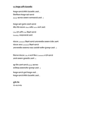 ६१) फे सबुक आ ण शेअरमाकट
फे सबुक हणजे मैऽीचे शेअरमाकट असतेÉ
िमऽांिशवाय फे सबुक खाते हणजे
demat खा यात समभाग नस यासारखे असते. :)
फे सबुक खाते नुसतेच उघडणे हणजे
बँके त पैसे नसताना share माकट news बघणे असते.
Like देणे आ ण Like िमळणे हणजे
Intraday यवहारासारखे असते.
पोःटला comment िमळणे हणजे आप याकड ल समभाग तेजीत असणे.
पोःटला जाःत comment िमळणे हणजे
आप याकड ल समभागात वाढत असलेली परक य गुंतवणूक असते. :)
िमऽां या पोःटला Like न करणे कं वा Comment न देणे हणजे
आपले समभाग नुकसानीत असणे. :(
खूप िमऽ असणे हणजे demat खा यात
सरिमसळ समभागातील गुंतवणूक असते. :)
फे सबुक हणजे नुसते फे सबुक नसते …
फे सबुक हणजे मैऽीचे शेअरमाकट असतेÉ
सुधीर वै
२२-०४-२०१४
 