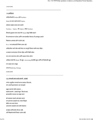 २०-१०-२०११
---------------------------------------------------------------------------------------------------------------------------------------
२५)जा हरात
जा हरातीसाठ Product होते Necklace
Model ला माऽ हावे लागले Topless
लोकांना कळेना ूथम काय बघावे?
Necklace , Topless , क Topless वर ल Necklace
िमऽानो तु हाला काय वाटते क Model बघून वब वाढते?
क माणसां या गरजेवर आ ण या याकड ल पैशावर ती अवलंबून असते?
वषयाचा अ यास होणे गरजेचे आहे.
Ph .d या ूभंदासाठ वषय उ म आहे.
जा हरातीवर खच थोडा कमी के ला तर वःतूची कमत कमी करता येईल...
व सामा य माणसाला ती घेता येईल आ ण वब वाढेल.
पण पण हे सांगणार कोण आ ण ल ात घेणार कोण?
जा हरात के ली क Model ह खुश, Advertising कं पनी ह खुश आ ण हो िनमाता ह खुश
पण माहक माऽ नाखूष.
जय हो Marketing Strategy
०१-११-२०११
----------------------------------------------------------------------------------------------------------------------------
२४) गणपती बा पा कडे मागणे - साकडे
गणेश चतुथ ला गणपती बा पा मखरात वराजले,
पण आरती झा यानंतर जरा कं टाळले.
हळूच हणाले उंद र मामाला .....
भ ांचे मागणे - साकडे ऐकू न कटले कान,
ाचसाठ हे करतात का माझा मान?
मी नवसाला पावतो असे ांना वाटते,
पण ां याच ूय ाने यश यांना िमळते.
बे ड ट माऽ मला देतात,
आप याच ूय ांना माऽ कमी लेखतात.
सगळेच मािगतलेले मी देत नाह ,
तर िमळाले याची कमत ांना नाह .
file:///D:/WWW.http spandane.wordpress.com/Spandane Poems/Spandan...
9 of 21 30-10-2014 10:53 AM
 
