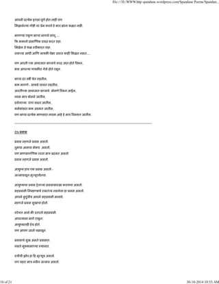 आपली ू येक इ छा पूण होत नाह पण
िमळाले या गो ी वर ूेम करावे हे माऽ ांना कळत नाह .
माग या एकू ण बा पा लागले सांगू ....
क भ ानो ूामा णक ूय करत राहा.
िमळेल ते फळ ःवीकारत राहा.
वया या आधी आ ण लायक पे ा जाःत काह िमळत नसत.....
पण आरती या आवाजात बा पाचे श द जात होते व न,
भ आप या गायक त गेले होते रमून.
बा पा दर वष येत राहतील,
भ मागणे - साकडे घालत राहतील,
आरती या आवाजात बा पाचे बोलणे व न जाईल,
नवस माऽ बोलले जातील,
दशना या रांगा वाढत जातील,
कमकांडात भ अडकत जातील,
पण बा पा ू येक माणसात लपला आहे हे माऽ वस न जातील.
-------------------------------------------------------------------------------------------------------------------------------
23) ूवास
ूवास हणजे ूवास असतो.
तुमचा आमचा सेमच असतो.
पण माणसाग णक रःता माऽ बदलत असतो.
ूवास हणजे ूवास असतो.
आयुंय हाच एक ूवास असतो -
ज मापासून मृ यूपयतचा.
आयुंयाचा ूवास शेन या ूवासासारखा करायचा असतो.
सहूवासी िनवड याचे ःवातं य नसलेला हा ूवास असतो.
आपले कु टुंबीय आपले सहूवासी मानावे.
हणजे ूवास सुखाचा होतो.
ःटेशन आले क उतरतो सहूवासी.
आप याला मागे टाकू न.
आयुंयातह हेच होते.
पण आपण जातो चबावून.
ूवासाचे सुख असते ूवासात.
नसते मु कामा या ःथानात.
राऽीची झोप हा ह मृ यूच असतो.
पण पहाट माऽ नवीन ज मच असतो.
file:///D:/WWW.http spandane.wordpress.com/Spandane Poems/Spandan...
10 of 21 30-10-2014 10:53 AM
 