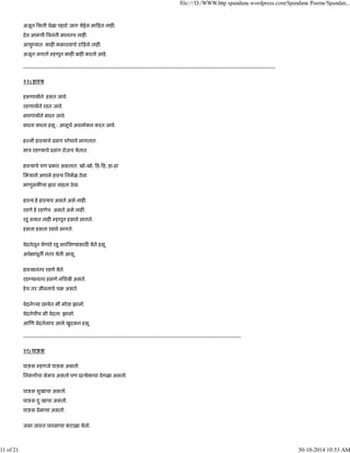 अजून कती वेळा पहाटे जाग येईल मा हत नाह .
देव आमची वनंती मानतच नाह .
आयुंयात काह कमावयाचे रा हले नाह .
अजून जगतो हणून काह बाह करतो आहे.
--------------------------------------------------------------------------------------------------------------------------------------------------
२२) हाःय
हसणायाने हसत जावे.
रडणायाने रडत जावे.
बघणायाने बघत जावे.
बघता बघता हसू - आसूचे अवलोकन करत जावे.
ह ली हाःयाचे ूसंग शोधावे लागतात.
माऽ रड याचे ूसंग रोजच येतात.
हाःयाचे पण ूकार असतात. खो-खो, ह- ह, हा-हा
िमऽानो आपले हाःय िनमळ ठेवा.
माणुसक चा झरा वाहता ठेवा.
हाःय हे हाःयच असते असे नाह .
रडणे हे रडणेच असते असे नाह .
रडू शकत नाह हणून हसावे लागते.
हसता हसता रडावे लागते.
वेदनेतून येणारे रडू लप व यासाठ येते हसू.
अपे ापूत नंतर येती आसू.
हाःयानंतर रडणे येते.
रड यानंतर हसणे निशबी असते.
हेच तर जीवनाचे चब असते.
वेदने या छायेत मी मोठा झालो.
वेदनेचीच मी वेदना झालो.
आ ण वेदनेलाच आले खुदकन हसू.
------------------------------------------------------------------------------------------------------------------------------
२१) पाऊस
पाऊस हणजे पाऊस असतो.
िनसगाचा सेमच असतो पण ू येकाचा वेगळा असतो.
पाऊस सुखाचा असतो.
पाऊस दुःखाचा असतो.
पाऊस ूेमाचा असतो.
जसा जाःत पावसाचा कं टाळा येतो.
file:///D:/WWW.http spandane.wordpress.com/Spandane Poems/Spandan...
11 of 21 30-10-2014 10:53 AM
 