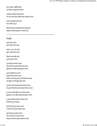 बरेच अपघात चुक ने होतात.
पण िश ा माऽ दुसरेच भोगतात.
अपघाताच महमान समजू शकत.
पण त ण मन ावर व ास ठेवण कठ णच असत.
अपघात टाळायचा ूय करा.
जगा आ ण जगू ा.
िमऽानो मी ह अपघाताची िशकार झालो आहे.
हणूच ह क वता तु हाला ऐकवतो आहे.
----------------------------------------------------------------------------------------------------
१९) दु:ख
दु:ख हे दु:ख असत.
तुमच आमचं सेम नसत.
आमचं दु:ख जड असत.
तुमच दु:ख हलक असत.
िमऽानो अस काह नसत.
दु:ख हे दु:खच असत.
दु:ख भोगून संपवायचं असत.
आप याला का हणून वचारायचं नसत.
दुसरयाल का नाह हणून झुरायचं नसत.
दु:ख हे ःवीकारायच असत.
दु:खाला िमऽ करायचं असत.
मागील ज माचे दु:ख ा ज मी भोगायचं असत.
मग पुढ ल ज मी सुखच सुख असत.
दु:ख देऊ नको हणून देवाला सांगायच नसत.
तर दु:ख भोगायला बळ दे हणून सांगायच असत.
दु: खा नंतर सुख येईल अस मानायचं असत.
सुखानंतर दु: ख येईल हणून खंतावायच नसत.
दु: खात वाटेकर करायचे नसतात कारण
ू येकाला दु:ख असतात.
सांगता येणारं दु:ख चांगल असत.
न सांगता येणारं दु:ख कठ ण असत.
सुखा बरोबर दु:ख येतचं असत.
पण आप याला ते समजत नसत.
हणून अनावँयक सुख नाकारायच असत.
file:///D:/WWW.http spandane.wordpress.com/Spandane Poems/Spandan...
13 of 21 30-10-2014 10:53 AM
 