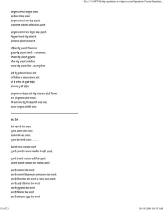 आयुंय हणजे आयुंय असत.
ू येकच वेगळ असत.
आयुंय हणजे एक खेळ असतो.
लहानपणी सकशीत बिघतलेला असतो.
आयुंय हणजे पाच चडूचा खेळ असतो.
वदुषक फे कतो चडू हवेम ये.
आरामात झेलतो हाताम ये.
प हला चडू असतो िश णाचा.
दुसरा चडू असतो नोकर - यवसायाचा.
ितसरा चडू असतो कु टुंबाचा.
चौथा चडू असतो त बेतीचा.
पाचवा चडू असतो िमऽ - करमणुक चा.
सव चडू हवेम ये फे कत जावे.
जिमनीवर न सांडता झेलत जावे.
जो हे कर ल तो सुखी होईल.
अ यथा दु:खी होईल.
आयुंया या खेळात सव चडू नस यास होतो वचका.
मग आयुंयाचा होतो पचका.
िमऽानो पाच चडू िन खेळयची सवय करा.
आपल आयुंय साथक लावा.
------------------------------------------------------------------------------------
१६) ूेम
ूेम हणजे ूेम असत.
तुमच आमच सेम नसत.
आमच ूेम खर असत.
तुमच ूेम बेगड असत............
ूेमाची एकच या या नसते.
तुमची आमची या या न क च वेगळ असते.
तुमची ूेमाची या या शार रक असते.
आमची ूेमाची या या माऽ यापक असते.
आ ह कामावर ूेम करतो.
आ ह कामाने िमळणाढया समाधानावर ूेम करतो.
आ ह िनसगावर ूेम करतो व याचा मान राखतो.
आ ह आई व डलांवर ूेम करतो.
आ ह कु टुंबावर ूेम करतो.
आ ह िमऽांवर ूेम करतो
आ ह संकटावर सु ा ूेम करतो.
file:///D:/WWW.http spandane.wordpress.com/Spandane Poems/Spandan...
15 of 21 30-10-2014 10:53 AM
 