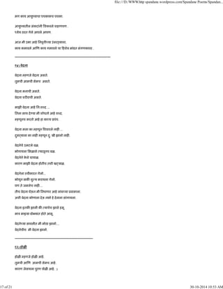 मग काय आयुंयाचा पचकाकच पचका.
आयुंयातील संकटांनी िशकवले शहाणपण .
येय ठरत गेले आपले आपण.
आज मी उभा आहे िनवृती या उंबर यावर.
काय कमावले आ ण काय गमावले चा हशेब मांडत संगणकावर .
---------------------------------------------------------------------------------------
१४) वेदना
वेदना हणजे वेदना असते.
तुमची आमची सेमच असते.
वेदना मनाची असते.
वेदना शर राची असते.
माझी वेदना आहे िन:श द ...
ितला साथ दे या मी शोधतो आहे श द.
हणूनच करतो आहे हा का य ूपंच.
वेदना मला का हणून वचारले नाह ...
दुसढयाला का नाह हणून दु: खी झालो नाह .
वेदनेचे उमटले वळ.
भोगायला िमळाले यातूनच बळ.
वेदनेने के ले घायाळ.
कारण माझी वेदना होतीच तशी ख याळ.
वेदनेला ःवीकारत गेलो...
भोगून बाक शु य करायला गेलो.
पण ते जमलेच नाह ....
तीच वेदना घेऊन मी िनघणार आहे लांब या ूवासाला.
अशी वेदना कोणाला देऊ नको हे देवाला सांगायला.
वेदना इतक झाली क याचेच झाले हसू.
माऽ मा या डो यात होते आसू.
वेदने या सावलीत मी मोठा झालो....
वेदनेचीच मी वेदना झालो.
-----------------------------------------------------------------------
१३) होळ
होळ हणजे होळ आहे.
तुमची आ ण आमची सेमच आहे.
कारण जेवायला पुरण पोळ आहे. :)
file:///D:/WWW.http spandane.wordpress.com/Spandane Poems/Spandan...
17 of 21 30-10-2014 10:53 AM
 