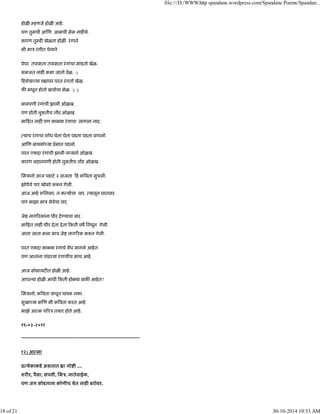 होळ हणजे होळ आहे.
पण तुमची आ ण आमची सेम नाह ये.
कारण तु ह खेळता होळ रंगाने
मी माऽ रंगीत पेनाने.
पेपर तपासता तपासता रंगांचा मांडतो खेळ.
समजत नाह कसा जातो वेळ. :)
हशेबा या व ांवर परत रंगतो खेळ.
फ मधून होतो खचाचा मेळ. :) :)
बालपणी रंगांची झाली ओळख.
पण होती नुसतीच त ड ओळख.
मा हत नाह पण का या रंगाचा लागला नाद.
याच रंगाचा शोध घेता घेता पडता पडता वाचलो.
आ ण बायको या ूेमात पडलो.
परत एकदा रंगांची झाली न याने ओळख.
कारण लहानपणी होती नुसतीच त ड ओळख.
िमऽानो आज पहाटे ३ वाजता ह क वता सुचली.
झोपेचे पार खोबरे क न गेली.
आज आहे शिनवार. न क याचा वार. यातून घातवार.
पण माझा माऽ सेवेचा वार.
जे नाग रकांना धीर दे याचा वार.
मा हत नाह धीर देता देता कती वष िनघून गेली.
जाता जाता मला माऽ जे नाग रक क न गेली.
परत एकदा का या रंगाचे वेध लागले आहेत.
पण जाताना पांढरया रंगाचीच साथ आहे.
आज सोसायट त होळ आहे.
आप या होळ आधी कती हो या बाक आहेत?
िमऽानो, क वता वाचून घाब नका.
सुखा या ण मी क वता करत आहे.
माझे आ म च रऽ तयार होते आहे.
१९-०३-२०११
---------------------------------------------------------------------------
१२) आ मा
ू येकाकडे असतात ा गो ी ....
शर र, पैसा, संप ी, िमऽ, नातेवाईक,
पण जग सोडताना कोणीच येत नाह बरोबर.
file:///D:/WWW.http spandane.wordpress.com/Spandane Poems/Spandan...
18 of 21 30-10-2014 10:53 AM
 