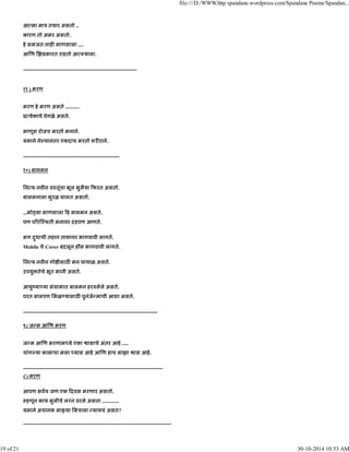 आ मा माऽ तयार असतो ..
कारण तो अमर असतो.
हे समजत नाह माणसाला ....
आ ण झडकारत राहतो आ याला.
------------------------------------------------------------------
११ ) मरण
मरण हे मरण असते ...........
ू येकाचे वेगळे असते.
माणूस रोजच मरतो मनाने.
यमाने ने यानंतर एकदाच मरतो शर राने.
--------------------------------------------------------
१०) बालमन
िन य नवीन वःतूंचा भूल भुलैया फरत असतो.
बालमनाला भुरळ घालत असतो.
...मो या माणसाला ह बालमन असते.
पण प र ःथती मनावर दडपण आणते.
मग दुधाची तहान ताकावर भागवावी लागते.
Mobile चे Cover बदलून हौस भागवावी लागते.
िन य नवीन गो ीसाठ मन घायाळ असते.
उपयु तेचे भूत मानी असते.
आयुंया या संमामात बालमन हरवलेले असते.
परत बालपण िमळ यासाठ पुनंज माची आशा असते.
------------------------------------------------------------------------------
९) ज म आ ण मरण
ज म आ ण मरणाम ये एका ासाचे अंतर आहे .....
चांग या कामाचा मला यास आहे आ ण हाच माझा ास आहे.
---------------------------------------------------------------------------------
८) मरण
आपण सवच जण एक दवस मरणार असतो.
हणून काय मुलीचे ल न ठरले असता .............
यमाने अचानक मा या िमऽाला यायचं असत?
--------------------------------------------------------------------------------------
file:///D:/WWW.http spandane.wordpress.com/Spandane Poems/Spandan...
19 of 21 30-10-2014 10:53 AM
 
