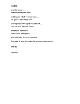 ५७) ह या
ह या ह ह या असते …
कधी शर राची तर बरेच वेळा मनाची …
शार रक ह यारा कधीतर पकडला जाऊ शकतो ….
पण गु हा िस न झा यास सुटू शकतो :(
मना या ह याराला मा हत असूनह पकडता येत नाह …
आ ण पकडला तर िश ाह देता येत नाह ÉÉ
शार रक ह या आयुंय संप वते …
तर मनाची ह या आयुंय कु रतडते ……. :(
ह या ह वाईटच मग ती शर राची असो व मनाची.
वचार क या क आपण कोणा या मनाची ह या नकळतपणे करत तर नाह ना ?
सुधीर वै
२६-११-२०१३
 