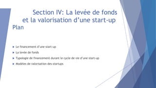 Section IV: La levée de fonds
et la valorisation d’une start-up
Plan
 Le financement d’une start-up
 La levée de fonds
 Typologie de financement durant le cycle de vie d’une start-up
 Modèles de valorisation des startups
 