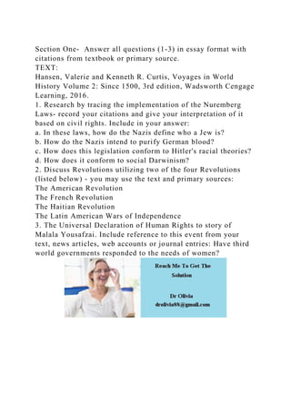 Section One- Answer all questions (1-3) in essay format with
citations from textbook or primary source.
TEXT:
Hansen, Valerie and Kenneth R. Curtis, Voyages in World
History Volume 2: Since 1500, 3rd edition, Wadsworth Cengage
Learning, 2016.
1. Research by tracing the implementation of the Nuremberg
Laws- record your citations and give your interpretation of it
based on civil rights. Include in your answer:
a. In these laws, how do the Nazis define who a Jew is?
b. How do the Nazis intend to purify German blood?
c. How does this legislation conform to Hitler's racial theories?
d. How does it conform to social Darwinism?
2. Discuss Revolutions utilizing two of the four Revolutions
(listed below) - you may use the text and primary sources:
The American Revolution
The French Revolution
The Haitian Revolution
The Latin American Wars of Independence
3. The Universal Declaration of Human Rights to story of
Malala Yousafzai. Include reference to this event from your
text, news articles, web accounts or journal entries: Have third
world governments responded to the needs of women?
 