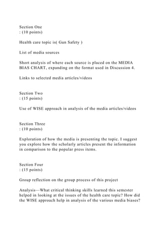 Section One
: (10 points)
Health care topic is( Gun Safety )
List of media sources
Short analysis of where each source is placed on the MEDIA
BIAS CHART, expanding on the format used in Discussion 4.
Links to selected media articles/videos
Section Two
: (15 points)
Use of WISE approach in analysis of the media articles/videos
Section Three
: (10 points)
Exploration of how the media is presenting the topic. I suggest
you explore how the scholarly articles present the information
in comparison to the popular press items.
Section Four
: (15 points)
Group reflection on the group process of this project
Analysis—What critical thinking skills learned this semester
helped in looking at the issues of the health care topic? How did
the WISE approach help in analysis of the various media biases?
 