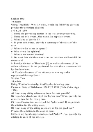 Section One
10 points
Using Traditional Westlaw only, locate the following case and
provide the complete citation:
579 F.2d 1200
1. Name the prevailing parties in the trial court proceeding.
2. Name the trial court. Also name the appellate court.
3. What kind of case is it?
4. In your own words, provide a summary of the facts of the
case
5. What are the issues on appeal?
6. Who wrote the opinion?
7. What is the docket number?
8. On what date did the court issue the decision and how did the
court rule?
9. Provide the text of Headnote [6] as well as the name of the
author referenced in the portion of the text which is summarized
by that headnote.
10. Provide the name of the attorney or attorneys who
represented the appellants.
Section Two
10 points
Using WestlawNext only, KeyCite the following case:
Parker v. State of Oklahoma, 556 P.2d 1298 (Okla. Crim. App.
1976).
A) How many citing references does the case provide?
B) Has a Maryland case cited the Parker case? If so, provide the
case citation for the citing case.
C) Has a Connecticut case cited the Parker case? If so, provide
the citation for the citing case.
D) How many of the citing cases are no longer good law?
Provide the citation to the case or cases.
E) Have any legal encyclopedias cited Parker? If so, provide the
citation to each of the articles.
 