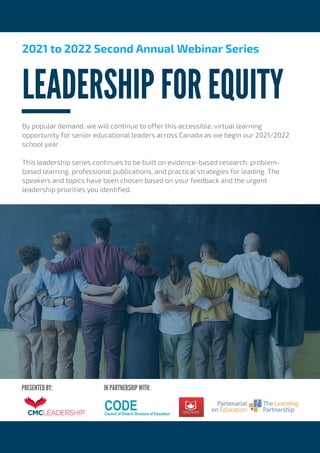 IN PARTNERSHIP WITH:
PRESENTED BY:
LEADERSHIP FOR EQUITY
2021 to 2022 Second Annual Webinar Series
By popular demand, we will continue to offer this accessible, virtual learning
opportunity for senior educational leaders across Canada as we begin our 2021/2022
school year.
This leadership series continues to be built on evidence-based research, problem-
based learning, professional publications, and practical strategies for leading. The
speakers and topics have been chosen based on your feedback and the urgent
leadership priorities you identified.
..
 