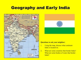 Geography and Early India
Questions to ask your neighbor:
1. Using the map, discuss what continent
India is located on.
2. What are some countries that border India?
What are some bodies of water that border
India?
 