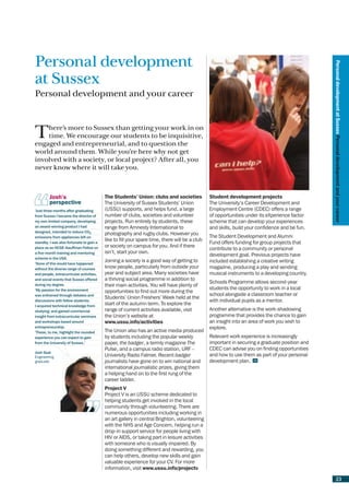 Personal development




                                                                                                                                               Personal development at Sussex Personal development and your career
at Sussex
Personal development and your career



T   here’s more to Sussex than getting your work in on
    time. We encourage our students to be inquisitive,
engaged and entrepreneurial, and to question the
world around them. While you’re here why not get
involved with a society, or local project? After all, you
never know where it will take you.



         Josh’s                           The Students’ Union: clubs and societies             Student development projects
         perspective                      The University of Sussex Students’ Union             The University’s Career Development and
‘Just three months after graduating
x                                         (USSU) supports, and helps fund, a large             Employment Centre (CDEC) offers a range
from Sussex I became the director of
x                                         number of clubs, societies and volunteer             of opportunities under its eXperience factor
my
x own limited company, developing         projects. Run entirely by students, these            scheme that can develop your experiences
an
x award-winning product I had             range from Amnesty International to                  and skills, build your confidence and be fun.
designed, intended to reduce CO2
x                                         photography and rugby clubs. However you
emissions from appliances left on
x                                                                                              The Student Development and Alumni
                                          like to fill your spare time, there will be a club
standby. I was also fortunate to gain a
x                                                                                              Fund offers funding for group projects that
place as an NCGE-Kauffman Fellow on
x                                         or society on campus for you. And if there
                                                                                               contribute to a community or personal
x five-month training and mentoring
a                                         isn’t, start your own.
                                                                                               development goal. Previous projects have
scheme in the USA.
x
‘None of this would have happened
                                          Joining a society is a good way of getting to        included establishing a creative writing
x
without the diverse range of courses
x
                                          know people, particularly from outside your          magazine, producing a play and sending
x people, extracurricular activities,
and                                       year and subject area. Many societies have           musical instruments to a developing country.
x social events that Sussex offered
and                                       a thriving social programme in addition to
                                                                                               Schools Programme allows second-year
during my degree.
x                                         their main activities. You will have plenty of
x passion for the environment
‘My                                                                                            students the opportunity to work in a local
                                          opportunities to find out more during the
x enlivened through debates and
was                                                                                            school alongside a classroom teacher or
                                          Students’ Union Freshers’ Week held at the
discussions with fellow students;
x                                                                                              with individual pupils as a mentor.
x acquired technical knowledge from
I
                                          start of the autumn term. To explore the
studying; and gained commercial
x                                         range of current activities available, visit         Another alternative is the work-shadowing
insight from extracurricular seminars
x                                         the Union’s website at                               programme that provides the chance to gain
x workshops based around
and                                       www.ussu.info/activities                             an insight into an area of work you wish to
entrepreneurship.
x                                                                                              explore.
‘These, to me, highlight the rounded
x                                         The Union also has an active media produced
experience you can expect to gain
x                                         by students including the popular weekly             Relevant work experience is increasingly
from the University of Sussex.’           paper, the badger, a termly magazine The             important in securing a graduate position and
                                          Pulse, and a campus radio station, URF –             CDEC can advise you on finding opportunities
Josh Seal
Engineering                               University Radio Falmer. Recent badger               and how to use them as part of your personal
graduate                                  journalists have gone on to win national and         development plan.
                                          international journalistic prizes, giving them
                                          a helping hand on to the first rung of the
                                          career ladder.
                                          Project V
                                          Project V is an USSU scheme dedicated to
                                          helping students get involved in the local
                                          community through volunteering. There are
                                          numerous opportunities including working in
                                          an art gallery in central Brighton, volunteering
                                          with the NHS and Age Concern, helping run a
                                          drop-in support service for people living with
                                          HIV or AIDS, or taking part in leisure activities
                                          with someone who is visually impaired. By
                                          doing something different and rewarding, you
                                          can help others, develop new skills and gain
                                          valuable experience for your CV. For more
                                          information, visit www.ussu.info/projectv

                                                                                                                                                        23
 