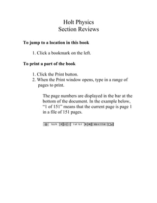 Holt Physics
Section Reviews
To jump to a location in this book
1. Click a bookmark on the left.
To print a part of the book
1. Click the Print button.
2. When the Print window opens, type in a range of
pages to print.
The page numbers are displayed in the bar at the
bottom of the document. In the example below,
“1 of 151” means that the current page is page 1
in a file of 151 pages.
Menu Print
 