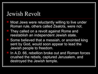 Jewish Revolt
 Most Jews were reluctantly willing to live under
Roman rule, others called Zealots, were not.
 They called on a revolt against Rome and
reestablish an independent Jewish state.
 Some believed that a messiah, or anointed king
sent by God, would soon appear to lead the
Jewish people to freedom.
 In A.D. 66, rebellion broke out and Roman forces
crushed the rebels, captured Jerusalem, and
destroyed the Jewish temple.
 
