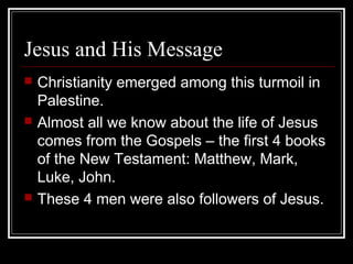 Jesus and His Message
 Christianity emerged among this turmoil in
Palestine.
 Almost all we know about the life of Jesus
comes from the Gospels – the first 4 books
of the New Testament: Matthew, Mark,
Luke, John.
 These 4 men were also followers of Jesus.
 
