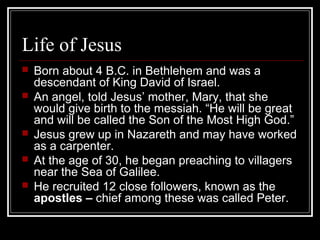 Life of Jesus
 Born about 4 B.C. in Bethlehem and was a
descendant of King David of Israel.
 An angel, told Jesus’ mother, Mary, that she
would give birth to the messiah. “He will be great
and will be called the Son of the Most High God.”
 Jesus grew up in Nazareth and may have worked
as a carpenter.
 At the age of 30, he began preaching to villagers
near the Sea of Galilee.
 He recruited 12 close followers, known as the
apostles – chief among these was called Peter.
 