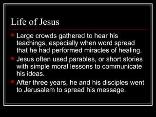 Life of Jesus
 Large crowds gathered to hear his
teachings, especially when word spread
that he had performed miracles of healing.
 Jesus often used parables, or short stories
with simple moral lessons to communicate
his ideas.
 After three years, he and his disciples went
to Jerusalem to spread his message.
 