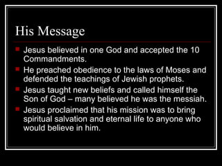 His Message
 Jesus believed in one God and accepted the 10
Commandments.
 He preached obedience to the laws of Moses and
defended the teachings of Jewish prophets.
 Jesus taught new beliefs and called himself the
Son of God – many believed he was the messiah.
 Jesus proclaimed that his mission was to bring
spiritual salvation and eternal life to anyone who
would believe in him.
 