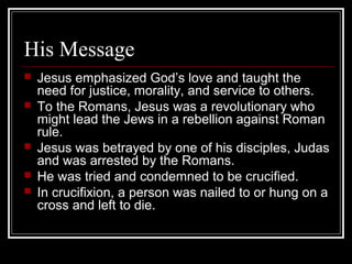 His Message
 Jesus emphasized God’s love and taught the
need for justice, morality, and service to others.
 To the Romans, Jesus was a revolutionary who
might lead the Jews in a rebellion against Roman
rule.
 Jesus was betrayed by one of his disciples, Judas
and was arrested by the Romans.
 He was tried and condemned to be crucified.
 In crucifixion, a person was nailed to or hung on a
cross and left to die.
 