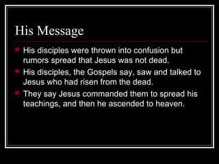 His Message
 His disciples were thrown into confusion but
rumors spread that Jesus was not dead.
 His disciples, the Gospels say, saw and talked to
Jesus who had risen from the dead.
 They say Jesus commanded them to spread his
teachings, and then he ascended to heaven.
 