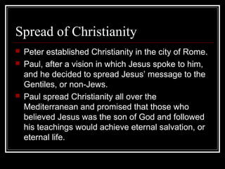 Spread of Christianity
 Peter established Christianity in the city of Rome.
 Paul, after a vision in which Jesus spoke to him,
and he decided to spread Jesus’ message to the
Gentiles, or non-Jews.
 Paul spread Christianity all over the
Mediterranean and promised that those who
believed Jesus was the son of God and followed
his teachings would achieve eternal salvation, or
eternal life.
 