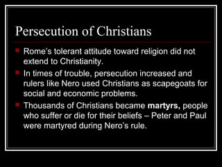 Persecution of Christians
 Rome’s tolerant attitude toward religion did not
extend to Christianity.
 In times of trouble, persecution increased and
rulers like Nero used Christians as scapegoats for
social and economic problems.
 Thousands of Christians became martyrs, people
who suffer or die for their beliefs – Peter and Paul
were martyred during Nero’s rule.
 