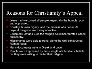 Reasons for Christianity’s Appeal
 Jesus had welcomed all people, especially the humble, poor,
and oppressed.
 Equality, human dignity, and the promise of a better life
beyond the grave were very attractive.
 Educated Romans liked the religion b/c it incorporated Greek
philosophy.
 Missionaries were able to travel along the well-constructed
Roman roads.
 Many documents were in Greek and Latin.
 People were impressed by the strength of Christians’ beliefs
b/c they were willing to die for their religion.
 