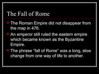 The Fall of Rome
 The Roman Empire did not disappear from
the map in 476.
 An emperor still ruled the eastern empire
which became known as the Byzantine
Empire.
 The phrase “fall of Rome” was a long, slow
change from one way of life to another.
 