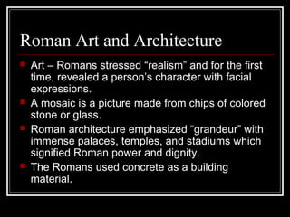 Roman Art and Architecture
 Art – Romans stressed “realism” and for the first
time, revealed a person’s character with facial
expressions.
 A mosaic is a picture made from chips of colored
stone or glass.
 Roman architecture emphasized “grandeur” with
immense palaces, temples, and stadiums which
signified Roman power and dignity.
 The Romans used concrete as a building
material.
 