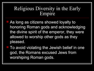 Religious Diversity in the Early
Empire
 As long as citizens showed loyalty to
honoring Roman gods and acknowledging
the divine spirit of the emperor, they were
allowed to worship other gods as they
pleased.
 To avoid violating the Jewish belief in one
god, the Romans excused Jews from
worshiping Roman gods.
 