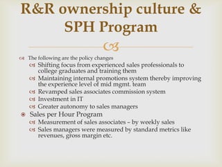 R&R ownership culture &
     SPH Program
                                 
 The following are the policy changes
     Shifting focus from experienced sales professionals to
      college graduates and training them
     Maintaining internal promotions system thereby improving
      the experience level of mid mgmt. team
     Revamped sales associates commission system
     Investment in IT
     Greater autonomy to sales managers
   Sales per Hour Program
     Measurement of sales associates – by weekly sales
     Sales managers were measured by standard metrics like
      revenues, gross margin etc.
 