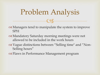 Problem Analysis
              
 Managers tend to manipulate the system to improve
  SPH
 Mandatory Saturday morning meetings were not
  allowed to be included in the work hours
 Vague distinctions between “Selling time" and “Non-
  Selling hours”
 Flaws in Performance Management program
 