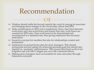 Recommendation
                
 Watkins should settle the lawsuit outside the court by paying its associates
  and bringing about changes in the Ownership culture and SPH.
 Make modifications to SPH and re-implement. Draw clear lines between
  work hours and non-work hours and ensure that only work hours are
  counted for SPH rates. Non-work hours to be documented and
  recompensed at a standard rate, thus giving employees the necessary
  motivation.
 Incentives not just for numbers but also for relationships created and
  maintained.
 Implement an annual bonus plan for store managers. This should
  incorporate not just ratings for achieving personal goals but should also
  depend on associates’ performances. This ensures that hard-work is not
  forgotten and will offer a bigger pay-out with continued efforts.
 Making store managers more accountable for sales associates through
  balanced scorecards.
 