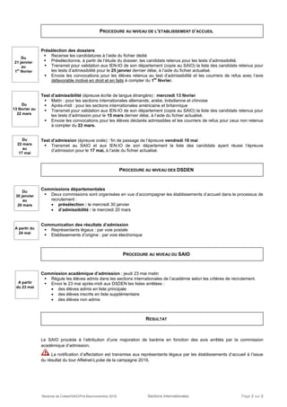 Rectorat de Créteil/SAIO/Pré-Bac/novembre 2018 Sections Internationales Page 2 sur 2
PROCEDURE AU NIVEAU DE L’ETABLISSEMENT D’ACCUEIL
Présélection des dossiers
 Recense les candidatures à l’aide du fichier dédié
 Présélectionne, à partir de l’étude du dossier, les candidats retenus pour les tests d’admissibilité.
 Transmet pour validation aux IEN-IO de son département (copie au SAIO) la liste des candidats retenus pour
les tests d’admissibilité pour le 25 janvier dernier délai, à l’aide du fichier actualisé.
 Envoie les convocations pour les élèves retenus au test d’admissibilité et les courriers de refus avec l’avis
défavorable motivé en droit et en faits à compter du 1
er
février.
Test d’admissibilité (épreuve écrite de langue étrangère) : mercredi 13 février
 Matin : pour les sections internationales allemande, arabe, brésilienne et chinoise
 Après-midi : pour les sections internationales américaine et britannique
 Transmet pour validation aux IEN-IO de son département (copie au SAIO) la liste des candidats retenus pour
les tests d’admission pour le 15 mars dernier délai, à l’aide du fichier actualisé.
 Envoie les convocations pour les élèves déclarés admissibles et les courriers de refus pour ceux non retenus
à compter du 22 mars.
Test d’admission (épreuve orale) : fin de passage de l’épreuve vendredi 10 mai
 Transmet au SAIO et aux IEN-IO de son département la liste des candidats ayant réussi l’épreuve
d’admission pour le 17 mai, à l’aide du fichier actualisé.
PROCEDURE AU NIVEAU DES DSDEN
Commissions départementales
 Deux commissions sont organisées en vue d’accompagner les établissements d’accueil dans le processus de
recrutement :
 présélection : le mercredi 30 janvier
 d’admissibilité : le mercredi 20 mars
Communication des résultats d’admission
 Représentants légaux : par voie postale
 Etablissements d’origine : par voie électronique
PROCEDURE AU NIVEAU DU SAIO
Commission académique d’admission : jeudi 23 mai matin
 Régule les élèves admis dans les sections internationales de l’académie selon les critères de recrutement.
 Envoi le 23 mai après-midi aux DSDEN les listes arrêtées :
 des élèves admis en liste principale
 des élèves inscrits en liste supplémentaire
 des élèves non admis
RESULTAT
Le SAIO procède à l’attribution d’une majoration de barème en fonction des avis arrêtés par la commission
académique d’admission.
La notification d’affectation est transmise aux représentants légaux par les établissements d’accueil à l’issue
du résultat du tour Affelnet-Lycée de la campagne 2019.
A partir
du 23 mai
A partir du
24 mai
Du
30 janvier
au
20 mars
Du
21 janvier
au
1er
février
Du
13 février au
22 mars
Du
22 mars
au
17 mai
 