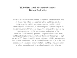SECTION SIX: Market Research Desk Research
Staircase Construction

Division of labour in construction companies is not common if at
all there,most when approached with a building project do
everything themselves this cuts done on costs but it limits
creativity and the amount of attention given to a certain part of
the construction of the house may not be enough,this is were my
company comes in,the construction and design of the
staircase.This business is good for this generation in that most
buildings being built nowadays have staircases that can go as high
up as the 8th floor,a beautiful strong staircase build by my company
will be worth the climb.Construction business is tricky in that it can
be seasonal because no one wants to be building a house in snow
or when it’s raining so the weather is a determining factor.

 