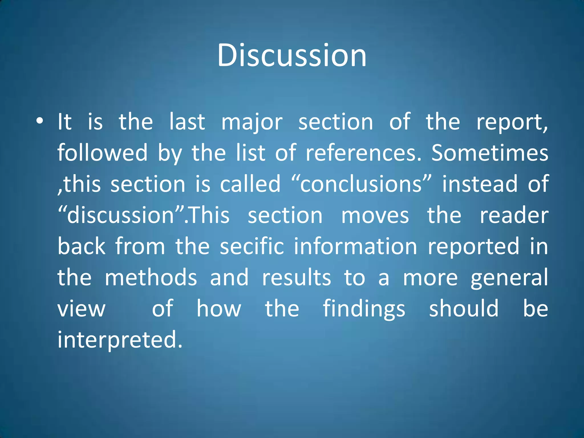 DiscussionItisthelastmajorsection of thereport, followedbythelist of references. Sometimes ,thissectioniscalled “conclusions” instead of “discussion”.Thissectionmovesthereader back fromthesecificinformationreported in themethods and resultsto a more general view  of howthefindingsshouldbeinterpreted.