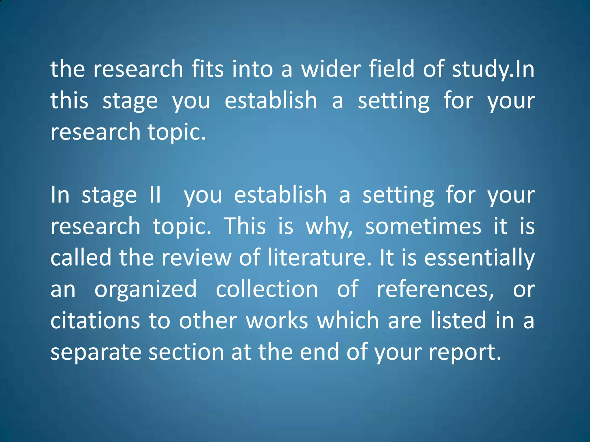 theresearchfitsinto a widerfield of study.Inthisstageyouestablish a settingforyourresearchtopic.In stage II  youestablish a settingforyourresearchtopic. Thisiswhy, sometimesitiscalledthereview of literature. Itisessentiallyanorganizedcollection of references, orcitationstootherworkswhich are listed in a separatesection at theend of yourreport.