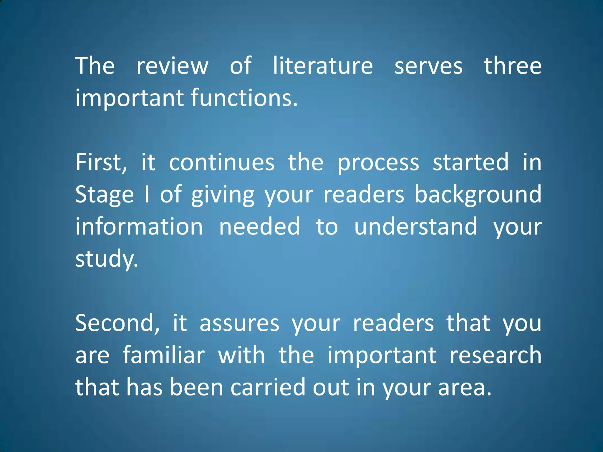 Thereview of literatureservesthreeimportantfunctions.First, itcontinuestheprocessstarted in Stage I of givingyourreadersbackgroundinformationneededtounderstandyourstudy.Second, itassuresyourreadersthatyou are familiar withtheimportantresearchthat has beencarriedout in yourarea.