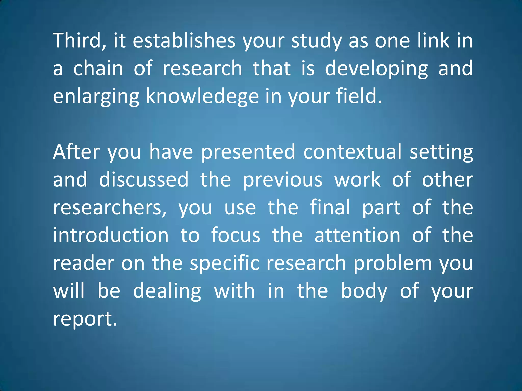 Third, itestablishesyourstudy as one link in a chain of researchthatisdeveloping and enlargingknowledege in yourfield.Afteryouhavepresented contextual setting and discussedthepreviouswork of otherresearchers, you use the final part of theintroductiontofocustheattention of thereaderonthespecificresearchproblemyouwillbedealingwith in thebody of yourreport.