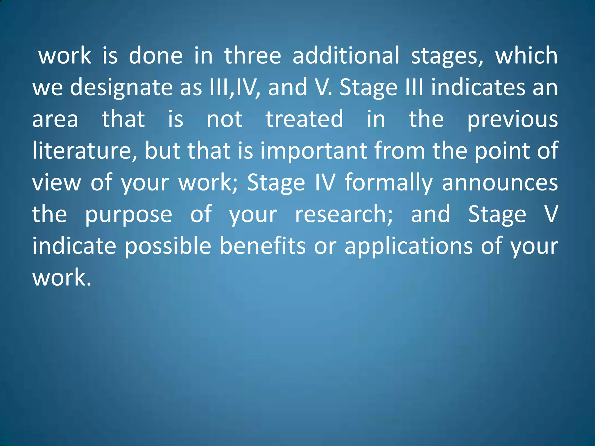 workis done in threeadditionalstages, whichwedesignate as III,IV, and V. Stage III indicatesanareathatisnottreated in thepreviousliterature, butthatisimportantfromthepoint of view of yourwork; Stage IV formallyannouncesthepurpose of yourresearch; and Stage V indicatepossiblebenefitsorapplications of yourwork.