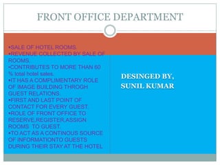 DESINGED BY,
SUNIL KUMAR
FRONT OFFICE DEPARTMENT
SALE OF HOTEL ROOMS.
REVENUE COLLECTED BY SALE OF
ROOMS.
•CONTRIBUTES TO MORE THAN 60
% total hotel sales.
IT HAS A COMPLIMENTARY ROLE
OF IMAGE BUILDING THROGH
GUEST RELATIONS.
FIRST AND LAST POINT OF
CONTACT FOR EVERY GUEST.
ROLE OF FRONT OFFICE TO
RESERVE,REGISTER,ASSIGN
ROOMS TO GUEST.
TO ACT AS A CONTINOUS SOURCE
OF INFORMATIONTO GUESTS
DURING THEIR STAY AT THE HOTEL
 
