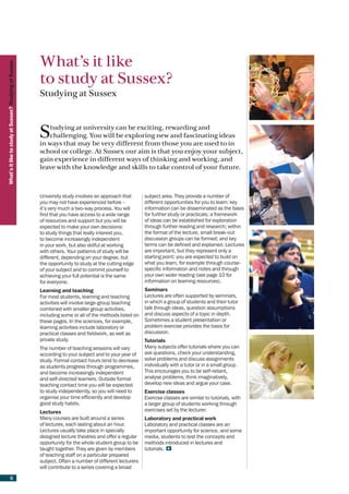 What’s it like
What’s it like to study at Sussex? Studying at Sussex




                                                        to study at Sussex?
                                                        Studying at Sussex



                                                        S   tudying at university can be exciting, rewarding and
                                                            challenging. You will be exploring new and fascinating ideas
                                                        in ways that may be very different from those you are used to in
                                                        school or college. At Sussex our aim is that you enjoy your subject,
                                                        gain experience in different ways of thinking and working, and
                                                        leave with the knowledge and skills to take control of your future.



                                                        University study involves an approach that       subject area. They provide a number of
                                                        you may not have experienced before –            different opportunities for you to learn: key
                                                        it’s very much a two-way process. You will       information can be disseminated as the basis
                                                        find that you have access to a wide range        for further study or practicals; a framework
                                                        of resources and support but you will be         of ideas can be established for exploration
                                                        expected to make your own decisions:             through further reading and research; within
                                                        to study things that really interest you,        the format of the lecture, small break-out
                                                        to become increasingly independent               discussion groups can be formed; and key
                                                        in your work, but also skilful at working        terms can be defined and explained. Lectures
                                                        with others. Your patterns of study will be      are important, but they represent only a
                                                        different, depending on your degree, but         starting point: you are expected to build on
                                                        the opportunity to study at the cutting edge     what you learn, for example through course-
                                                        of your subject and to commit yourself to        specific information and notes and through
                                                        achieving your full potential is the same        your own wider reading (see page 10 for
                                                        for everyone.                                    information on learning resources).
                                                        Learning and teaching                            Seminars
                                                        For most students, learning and teaching         Lectures are often supported by seminars,
                                                        activities will involve large-group teaching     in which a group of students and their tutor
                                                        combined with smaller group activities,          talk through ideas, question assumptions
                                                        including some or all of the methods listed on   and discuss aspects of a topic in depth.
                                                        these pages. In the sciences, for example,       Sometimes a student presentation or
                                                        learning activities include laboratory or        problem exercise provides the basis for
                                                        practical classes and fieldwork, as well as      discussion.
                                                        private study.                                   Tutorials
                                                        The number of teaching sessions will vary        Many subjects offer tutorials where you can
                                                        according to your subject and to your year of    ask questions, check your understanding,
                                                        study. Formal contact hours tend to decrease     solve problems and discuss assignments
                                                        as students progress through programmes,         individually with a tutor or in a small group.
                                                        and become increasingly independent              This encourages you to be self-reliant,
                                                        and self-directed learners. Outside formal       analyse problems, think imaginatively,
                                                        teaching contact time you will be expected       develop new ideas and argue your case.
                                                        to study independently, so you will need to      Exercise classes
                                                        organise your time efficiently and develop       Exercise classes are similar to tutorials, with
                                                        good study habits.                               a larger group of students working through
                                                        Lectures                                         exercises set by the lecturer.
                                                        Many courses are built around a series           Laboratory and practical work
                                                        of lectures, each lasting about an hour.         Laboratory and practical classes are an
                                                        Lectures usually take place in specially         important opportunity for science, and some
                                                        designed lecture theatres and offer a regular    media, students to test the concepts and
                                                        opportunity for the whole student group to be    methods introduced in lectures and
                                                        taught together. They are given by members       tutorials.
                                                        of teaching staff on a particular prepared
                                                        subject. Often a number of different lecturers
                                                        will contribute to a series covering a broad

                    6
 